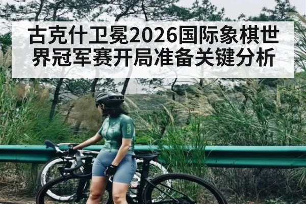 古克什卫冕2026国际象棋世界冠军赛开局准备关键分析